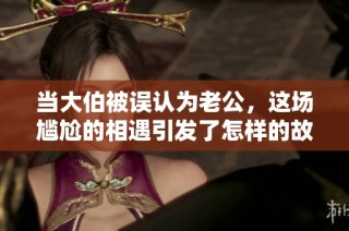 当大伯被误认为老公，这场尴尬的相遇引发了怎样的故事分享