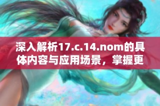 深入解析17.c.14.nom的具体内容与应用场景，掌握更全面的信息知识