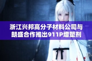 浙江兴邦高分子材料公司与朗盛合作推出911P增塑剂和316A阻燃剂新方案