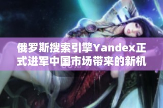 俄罗斯搜索引擎Yandex正式进军中国市场带来的新机遇与挑战