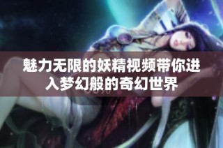 魅力无限的妖精视频带你进入梦幻般的奇幻世界