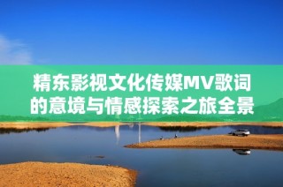 精东影视文化传媒MV歌词的意境与情感探索之旅全景呈现