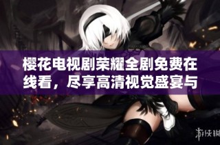 樱花电视剧荣耀全剧免费在线看，尽享高清视觉盛宴与感人故事