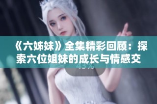 《六姊妹》全集精彩回顾：探索六位姐妹的成长与情感交织的动人故事