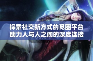 探索社交新方式的觅圈平台助力人与人之间的深度连接