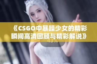 《CSGO中暴躁少女的精彩瞬间高清回顾与精彩解说》