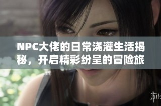 NPC大佬的日常浇灌生活揭秘，开启精彩纷呈的冒险旅程
