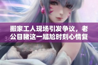 搬家工人现场引发争议，老公目睹这一尴尬时刻心情复杂