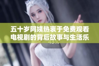 五十岁阿姨热衷于免费观看电视剧的背后故事与生活乐趣揭秘