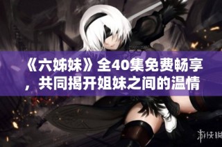 《六姊妹》全40集免费畅享，共同揭开姐妹之间的温情与秘密故事