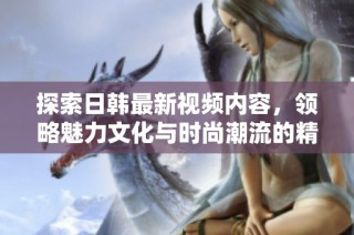 探索日韩最新视频内容，领略魅力文化与时尚潮流的精彩瞬间