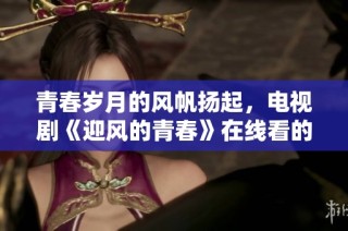 青春岁月的风帆扬起，电视剧《迎风的青春》在线看的精彩时刻