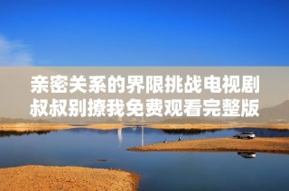 亲密关系的界限挑战电视剧叔叔别撩我免费观看完整版全解析