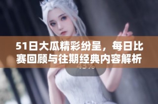 51日大瓜精彩纷呈，每日比赛回顾与往期经典内容解析全在这里