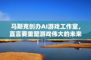 马斯克创办AI游戏工作室，直言要重塑游戏伟大的未来