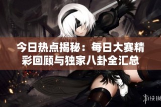 今日热点揭秘：每日大赛精彩回顾与独家八卦全汇总