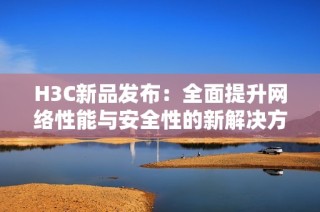 H3C新品发布：全面提升网络性能与安全性的新解决方案介绍