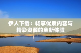 伊人下载：畅享优质内容与精彩资源的全新体验