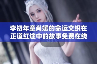 李初年童肖媛的命运交织在正道红途中的故事免费在线阅读