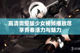 高清完整版少女视频播放尽享青春活力与魅力