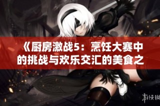 《厨房激战5：烹饪大赛中的挑战与欢乐交汇的美食之旅》
