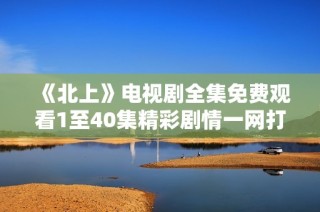 《北上》电视剧全集免费观看1至40集精彩剧情一网打尽