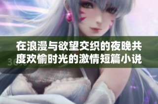 在浪漫与欲望交织的夜晚共度欢愉时光的激情短篇小说