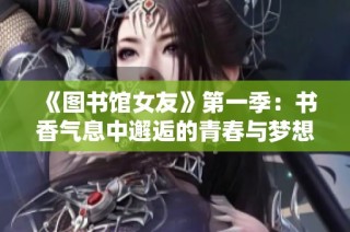 《图书馆女友》第一季：书香气息中邂逅的青春与梦想故事