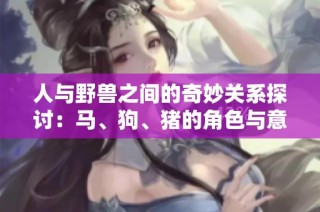 人与野兽之间的奇妙关系探讨：马、狗、猪的角色与意义