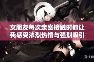 女朋友每次亲密接触时都让我感受浓烈热情与强烈吸引力
