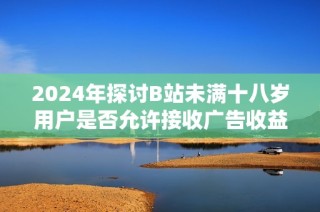 2024年探讨B站未满十八岁用户是否允许接收广告收益的新规政策分析