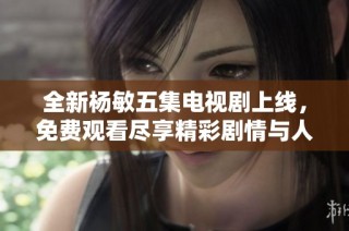 全新杨敏五集电视剧上线，免费观看尽享精彩剧情与人物发展