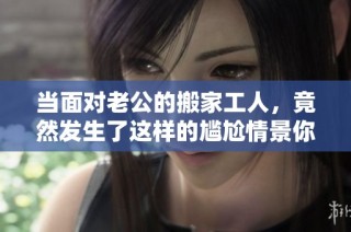 当面对老公的搬家工人，竟然发生了这样的尴尬情景你敢信吗