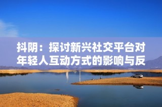 抖阴：探讨新兴社交平台对年轻人互动方式的影响与反思