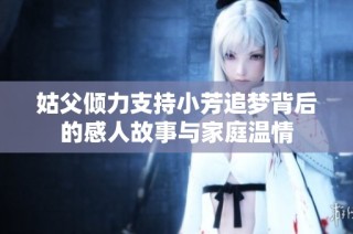 姑父倾力支持小芳追梦背后的感人故事与家庭温情