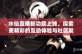 水仙直播新功能上线，探索更精彩的互动体验与社区发展动态