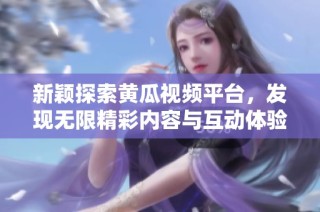 新颖探索黄瓜视频平台，发现无限精彩内容与互动体验
