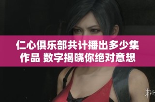 仁心俱乐部共计播出多少集作品 数字揭晓你绝对意想不到