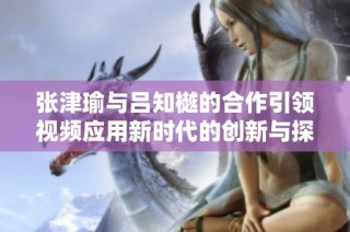 张津瑜与吕知樾的合作引领视频应用新时代的创新与探索