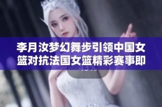 李月汝梦幻舞步引领中国女篮对抗法国女篮精彩赛事即将开启