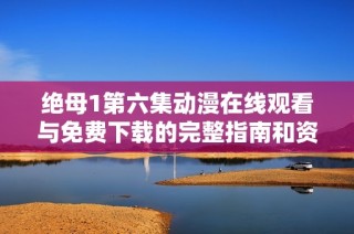 绝母1第六集动漫在线观看与免费下载的完整指南和资源推荐