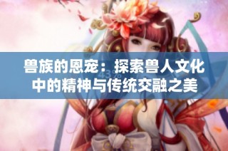 兽族的恩宠：探索兽人文化中的精神与传统交融之美