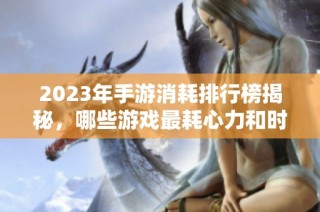 2023年手游消耗排行榜揭秘，哪些游戏最耗心力和时间