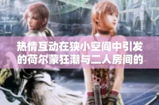 热情互动在狭小空间中引发的荷尔蒙狂潮与二人房间的魅力碰撞