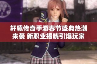 轩辕传奇手游春节盛典热潮来袭 新职业揭晓引爆玩家狂欢盛宴