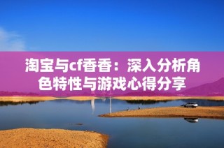 淘宝与cf香香：深入分析角色特性与游戏心得分享