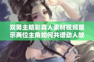 双男主精彩真人素材视频展示两位主角如何共谱动人故事