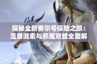 探秘全新赛尔号探险之旅：圣普混索与邪魇双螳全面解析