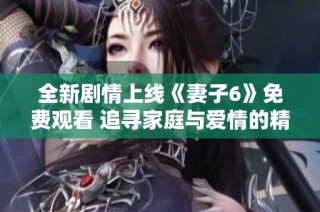 全新剧情上线《妻子6》免费观看 追寻家庭与爱情的精彩旅程