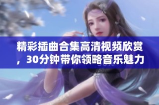 精彩插曲合集高清视频欣赏，30分钟带你领略音乐魅力与情感共鸣